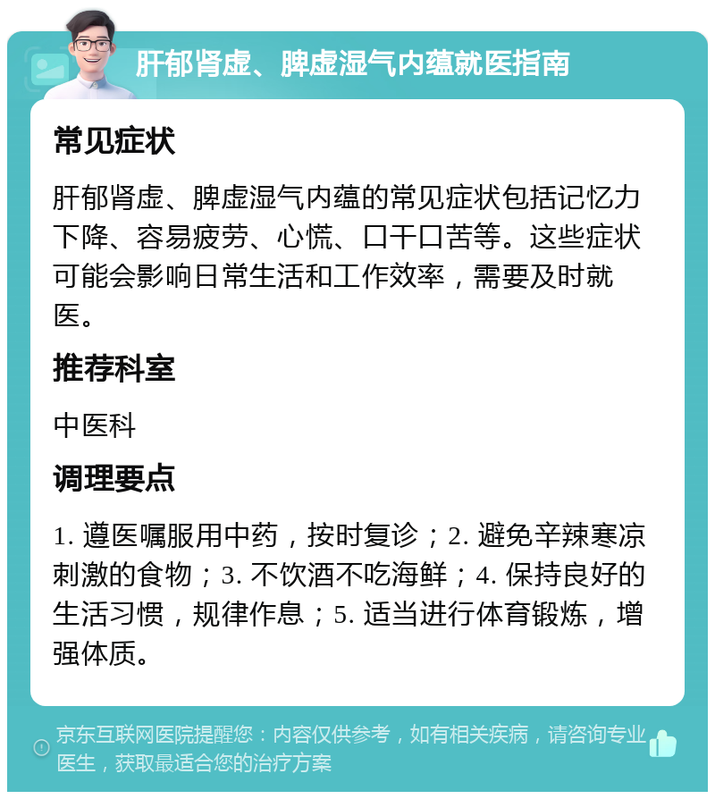 肝郁肾虚、脾虚湿气内蕴就医指南 常见症状 肝郁肾虚、脾虚湿气内蕴的常见症状包括记忆力下降、容易疲劳、心慌、口干口苦等。这些症状可能会影响日常生活和工作效率，需要及时就医。 推荐科室 中医科 调理要点 1. 遵医嘱服用中药，按时复诊；2. 避免辛辣寒凉刺激的食物；3. 不饮酒不吃海鲜；4. 保持良好的生活习惯，规律作息；5. 适当进行体育锻炼，增强体质。