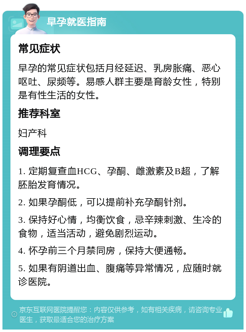 早孕就医指南 常见症状 早孕的常见症状包括月经延迟、乳房胀痛、恶心呕吐、尿频等。易感人群主要是育龄女性，特别是有性生活的女性。 推荐科室 妇产科 调理要点 1. 定期复查血HCG、孕酮、雌激素及B超，了解胚胎发育情况。 2. 如果孕酮低，可以提前补充孕酮针剂。 3. 保持好心情，均衡饮食，忌辛辣刺激、生冷的食物，适当活动，避免剧烈运动。 4. 怀孕前三个月禁同房，保持大便通畅。 5. 如果有阴道出血、腹痛等异常情况，应随时就诊医院。