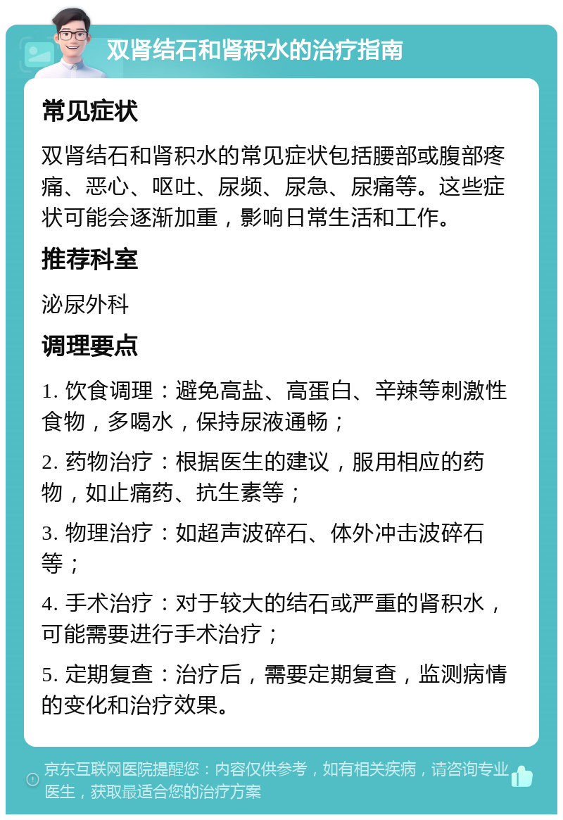 双肾结石和肾积水的治疗指南 常见症状 双肾结石和肾积水的常见症状包括腰部或腹部疼痛、恶心、呕吐、尿频、尿急、尿痛等。这些症状可能会逐渐加重，影响日常生活和工作。 推荐科室 泌尿外科 调理要点 1. 饮食调理：避免高盐、高蛋白、辛辣等刺激性食物，多喝水，保持尿液通畅； 2. 药物治疗：根据医生的建议，服用相应的药物，如止痛药、抗生素等； 3. 物理治疗：如超声波碎石、体外冲击波碎石等； 4. 手术治疗：对于较大的结石或严重的肾积水，可能需要进行手术治疗； 5. 定期复查：治疗后，需要定期复查，监测病情的变化和治疗效果。