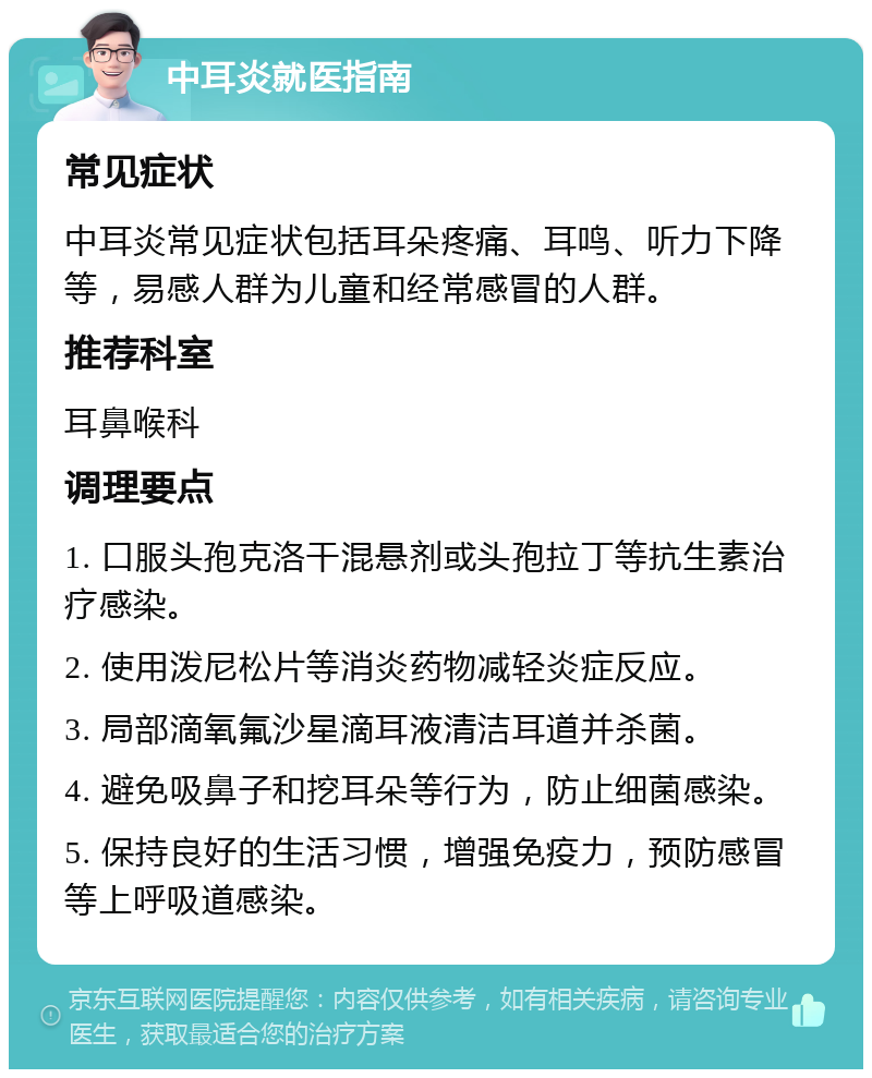 中耳炎就医指南 常见症状 中耳炎常见症状包括耳朵疼痛、耳鸣、听力下降等，易感人群为儿童和经常感冒的人群。 推荐科室 耳鼻喉科 调理要点 1. 口服头孢克洛干混悬剂或头孢拉丁等抗生素治疗感染。 2. 使用泼尼松片等消炎药物减轻炎症反应。 3. 局部滴氧氟沙星滴耳液清洁耳道并杀菌。 4. 避免吸鼻子和挖耳朵等行为，防止细菌感染。 5. 保持良好的生活习惯，增强免疫力，预防感冒等上呼吸道感染。