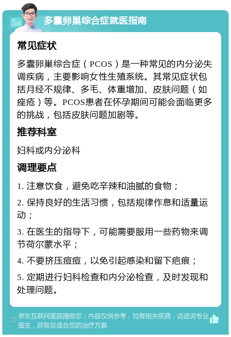 多囊卵巢综合症就医指南 常见症状 多囊卵巢综合症（PCOS）是一种常见的内分泌失调疾病，主要影响女性生殖系统。其常见症状包括月经不规律、多毛、体重增加、皮肤问题（如痤疮）等。PCOS患者在怀孕期间可能会面临更多的挑战，包括皮肤问题加剧等。 推荐科室 妇科或内分泌科 调理要点 1. 注意饮食，避免吃辛辣和油腻的食物； 2. 保持良好的生活习惯，包括规律作息和适量运动； 3. 在医生的指导下，可能需要服用一些药物来调节荷尔蒙水平； 4. 不要挤压痘痘，以免引起感染和留下疤痕； 5. 定期进行妇科检查和内分泌检查，及时发现和处理问题。