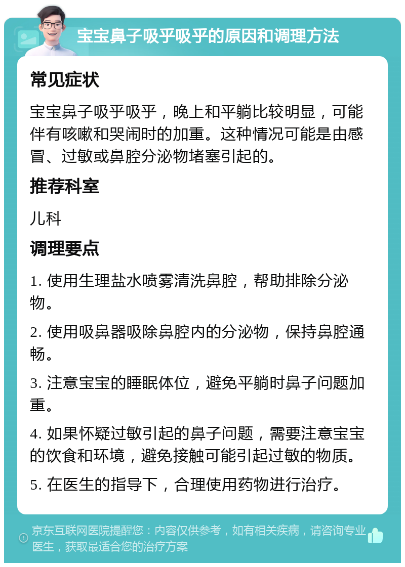 宝宝鼻子吸乎吸乎的原因和调理方法 常见症状 宝宝鼻子吸乎吸乎，晚上和平躺比较明显，可能伴有咳嗽和哭闹时的加重。这种情况可能是由感冒、过敏或鼻腔分泌物堵塞引起的。 推荐科室 儿科 调理要点 1. 使用生理盐水喷雾清洗鼻腔，帮助排除分泌物。 2. 使用吸鼻器吸除鼻腔内的分泌物，保持鼻腔通畅。 3. 注意宝宝的睡眠体位，避免平躺时鼻子问题加重。 4. 如果怀疑过敏引起的鼻子问题，需要注意宝宝的饮食和环境，避免接触可能引起过敏的物质。 5. 在医生的指导下，合理使用药物进行治疗。