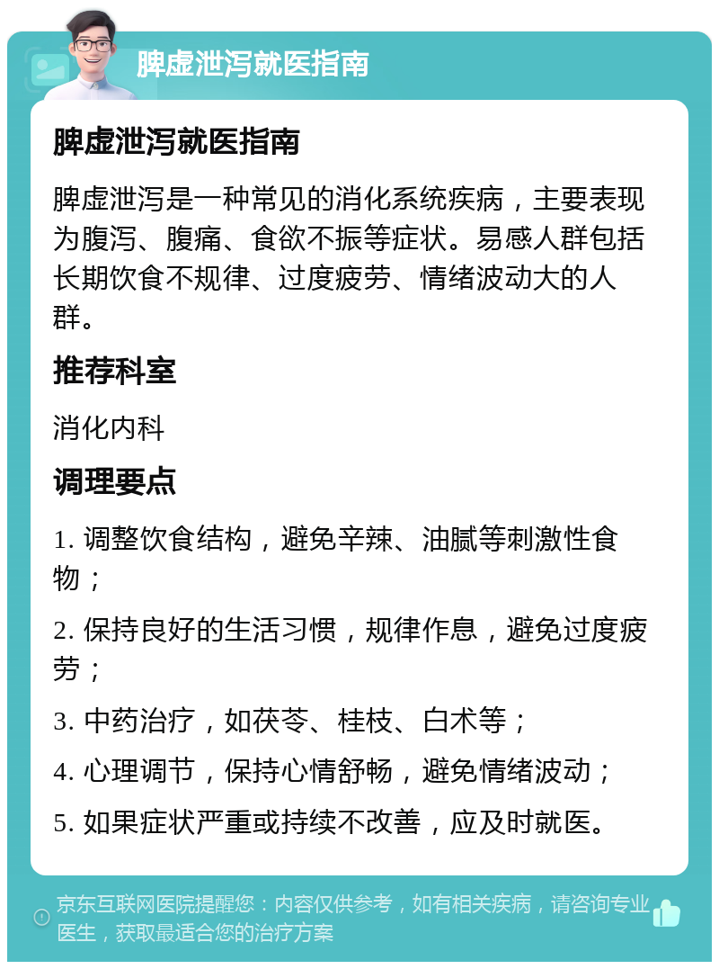 脾虚泄泻就医指南 脾虚泄泻就医指南 脾虚泄泻是一种常见的消化系统疾病，主要表现为腹泻、腹痛、食欲不振等症状。易感人群包括长期饮食不规律、过度疲劳、情绪波动大的人群。 推荐科室 消化内科 调理要点 1. 调整饮食结构，避免辛辣、油腻等刺激性食物； 2. 保持良好的生活习惯，规律作息，避免过度疲劳； 3. 中药治疗，如茯苓、桂枝、白术等； 4. 心理调节，保持心情舒畅，避免情绪波动； 5. 如果症状严重或持续不改善，应及时就医。