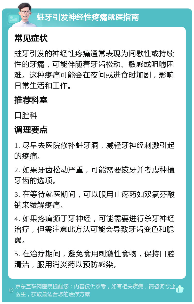 蛀牙引发神经性疼痛就医指南 常见症状 蛀牙引发的神经性疼痛通常表现为间歇性或持续性的牙痛，可能伴随着牙齿松动、敏感或咀嚼困难。这种疼痛可能会在夜间或进食时加剧，影响日常生活和工作。 推荐科室 口腔科 调理要点 1. 尽早去医院修补蛀牙洞，减轻牙神经刺激引起的疼痛。 2. 如果牙齿松动严重，可能需要拔牙并考虑种植牙齿的选项。 3. 在等待就医期间，可以服用止疼药如双氯芬酸钠来缓解疼痛。 4. 如果疼痛源于牙神经，可能需要进行杀牙神经治疗，但需注意此方法可能会导致牙齿变色和脆弱。 5. 在治疗期间，避免食用刺激性食物，保持口腔清洁，服用消炎药以预防感染。