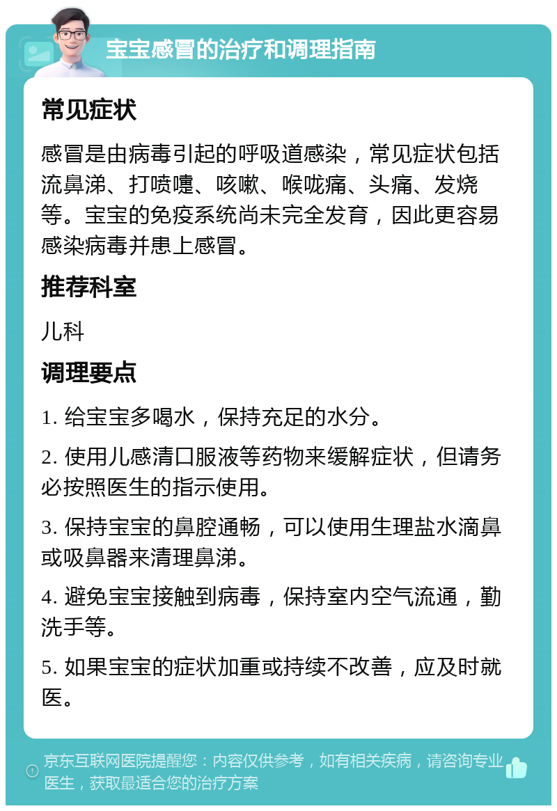 宝宝感冒的治疗和调理指南 常见症状 感冒是由病毒引起的呼吸道感染，常见症状包括流鼻涕、打喷嚏、咳嗽、喉咙痛、头痛、发烧等。宝宝的免疫系统尚未完全发育，因此更容易感染病毒并患上感冒。 推荐科室 儿科 调理要点 1. 给宝宝多喝水，保持充足的水分。 2. 使用儿感清口服液等药物来缓解症状，但请务必按照医生的指示使用。 3. 保持宝宝的鼻腔通畅，可以使用生理盐水滴鼻或吸鼻器来清理鼻涕。 4. 避免宝宝接触到病毒，保持室内空气流通，勤洗手等。 5. 如果宝宝的症状加重或持续不改善，应及时就医。