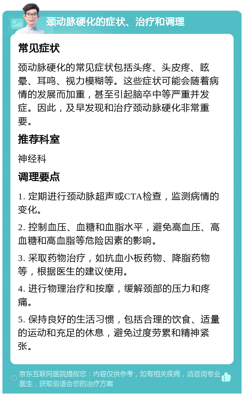 颈动脉硬化的症状、治疗和调理 常见症状 颈动脉硬化的常见症状包括头疼、头皮疼、眩晕、耳鸣、视力模糊等。这些症状可能会随着病情的发展而加重，甚至引起脑卒中等严重并发症。因此，及早发现和治疗颈动脉硬化非常重要。 推荐科室 神经科 调理要点 1. 定期进行颈动脉超声或CTA检查，监测病情的变化。 2. 控制血压、血糖和血脂水平，避免高血压、高血糖和高血脂等危险因素的影响。 3. 采取药物治疗，如抗血小板药物、降脂药物等，根据医生的建议使用。 4. 进行物理治疗和按摩，缓解颈部的压力和疼痛。 5. 保持良好的生活习惯，包括合理的饮食、适量的运动和充足的休息，避免过度劳累和精神紧张。