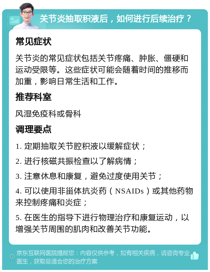 关节炎抽取积液后，如何进行后续治疗？ 常见症状 关节炎的常见症状包括关节疼痛、肿胀、僵硬和运动受限等。这些症状可能会随着时间的推移而加重，影响日常生活和工作。 推荐科室 风湿免疫科或骨科 调理要点 1. 定期抽取关节腔积液以缓解症状； 2. 进行核磁共振检查以了解病情； 3. 注意休息和康复，避免过度使用关节； 4. 可以使用非甾体抗炎药（NSAIDs）或其他药物来控制疼痛和炎症； 5. 在医生的指导下进行物理治疗和康复运动，以增强关节周围的肌肉和改善关节功能。