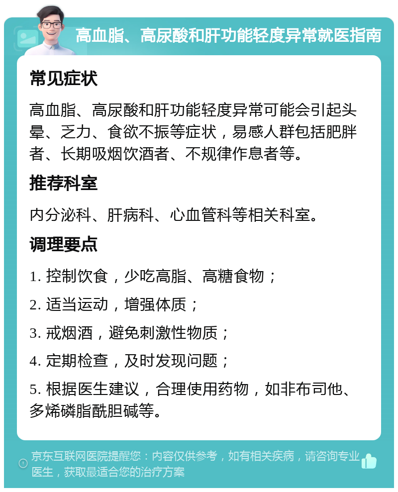 高血脂、高尿酸和肝功能轻度异常就医指南 常见症状 高血脂、高尿酸和肝功能轻度异常可能会引起头晕、乏力、食欲不振等症状，易感人群包括肥胖者、长期吸烟饮酒者、不规律作息者等。 推荐科室 内分泌科、肝病科、心血管科等相关科室。 调理要点 1. 控制饮食，少吃高脂、高糖食物； 2. 适当运动，增强体质； 3. 戒烟酒，避免刺激性物质； 4. 定期检查，及时发现问题； 5. 根据医生建议，合理使用药物，如非布司他、多烯磷脂酰胆碱等。