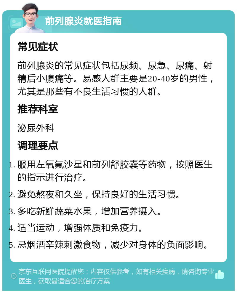 前列腺炎就医指南 常见症状 前列腺炎的常见症状包括尿频、尿急、尿痛、射精后小腹痛等。易感人群主要是20-40岁的男性，尤其是那些有不良生活习惯的人群。 推荐科室 泌尿外科 调理要点 服用左氧氟沙星和前列舒胶囊等药物，按照医生的指示进行治疗。 避免熬夜和久坐，保持良好的生活习惯。 多吃新鲜蔬菜水果，增加营养摄入。 适当运动，增强体质和免疫力。 忌烟酒辛辣刺激食物，减少对身体的负面影响。