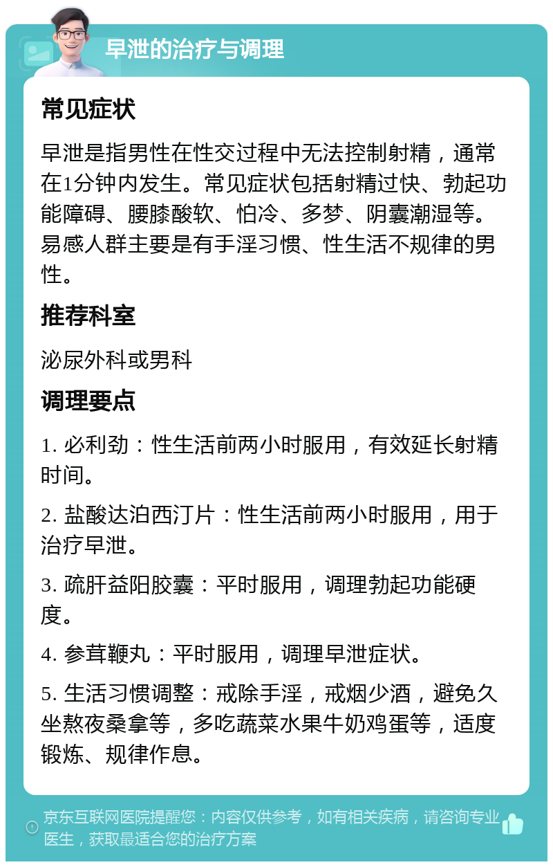 早泄的治疗与调理 常见症状 早泄是指男性在性交过程中无法控制射精，通常在1分钟内发生。常见症状包括射精过快、勃起功能障碍、腰膝酸软、怕冷、多梦、阴囊潮湿等。易感人群主要是有手淫习惯、性生活不规律的男性。 推荐科室 泌尿外科或男科 调理要点 1. 必利劲：性生活前两小时服用，有效延长射精时间。 2. 盐酸达泊西汀片：性生活前两小时服用，用于治疗早泄。 3. 疏肝益阳胶囊：平时服用，调理勃起功能硬度。 4. 参茸鞭丸：平时服用，调理早泄症状。 5. 生活习惯调整：戒除手淫，戒烟少酒，避免久坐熬夜桑拿等，多吃蔬菜水果牛奶鸡蛋等，适度锻炼、规律作息。