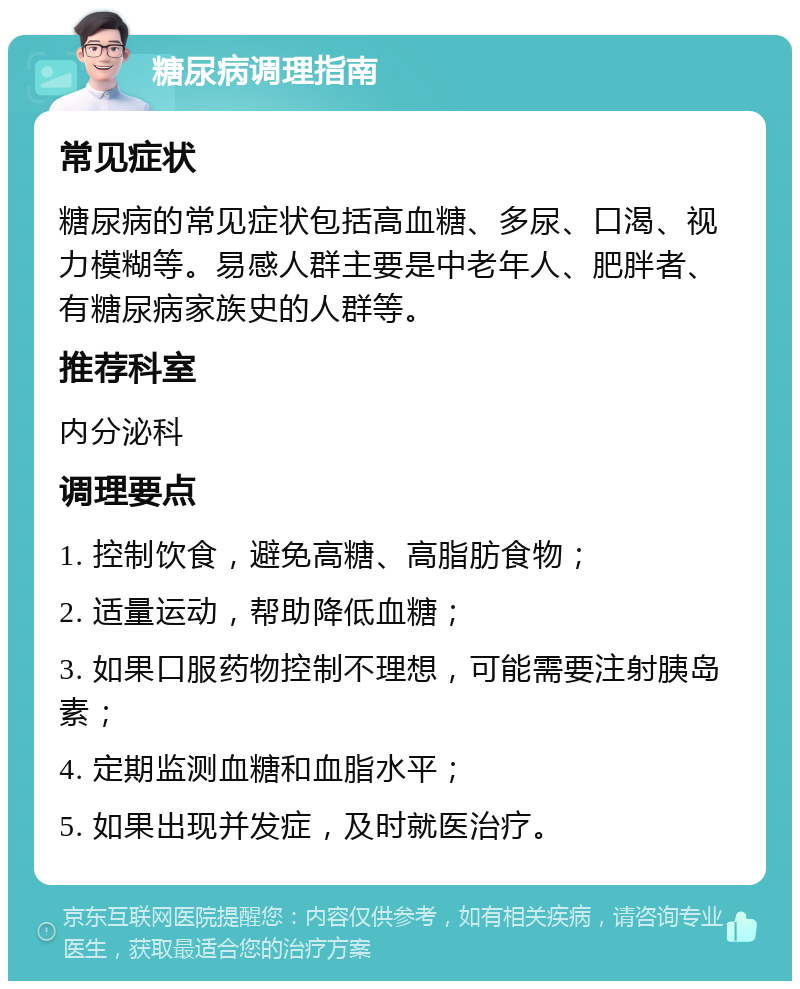 糖尿病调理指南 常见症状 糖尿病的常见症状包括高血糖、多尿、口渴、视力模糊等。易感人群主要是中老年人、肥胖者、有糖尿病家族史的人群等。 推荐科室 内分泌科 调理要点 1. 控制饮食，避免高糖、高脂肪食物； 2. 适量运动，帮助降低血糖； 3. 如果口服药物控制不理想，可能需要注射胰岛素； 4. 定期监测血糖和血脂水平； 5. 如果出现并发症，及时就医治疗。