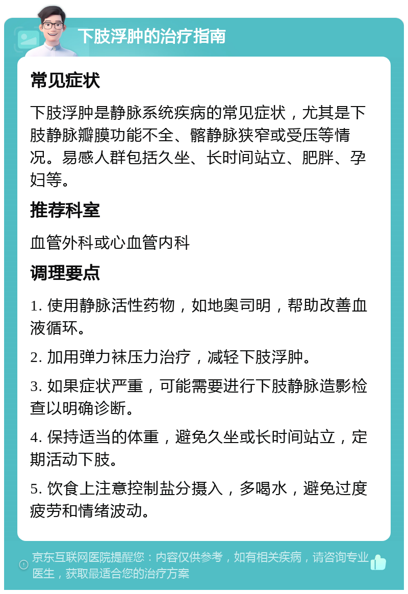 下肢浮肿的治疗指南 常见症状 下肢浮肿是静脉系统疾病的常见症状，尤其是下肢静脉瓣膜功能不全、髂静脉狭窄或受压等情况。易感人群包括久坐、长时间站立、肥胖、孕妇等。 推荐科室 血管外科或心血管内科 调理要点 1. 使用静脉活性药物，如地奥司明，帮助改善血液循环。 2. 加用弹力袜压力治疗，减轻下肢浮肿。 3. 如果症状严重，可能需要进行下肢静脉造影检查以明确诊断。 4. 保持适当的体重，避免久坐或长时间站立，定期活动下肢。 5. 饮食上注意控制盐分摄入，多喝水，避免过度疲劳和情绪波动。