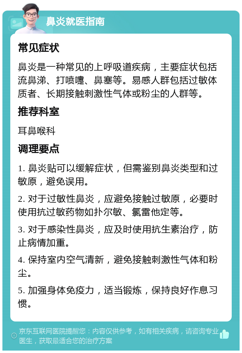 鼻炎就医指南 常见症状 鼻炎是一种常见的上呼吸道疾病，主要症状包括流鼻涕、打喷嚏、鼻塞等。易感人群包括过敏体质者、长期接触刺激性气体或粉尘的人群等。 推荐科室 耳鼻喉科 调理要点 1. 鼻炎贴可以缓解症状，但需鉴别鼻炎类型和过敏原，避免误用。 2. 对于过敏性鼻炎，应避免接触过敏原，必要时使用抗过敏药物如扑尔敏、氯雷他定等。 3. 对于感染性鼻炎，应及时使用抗生素治疗，防止病情加重。 4. 保持室内空气清新，避免接触刺激性气体和粉尘。 5. 加强身体免疫力，适当锻炼，保持良好作息习惯。