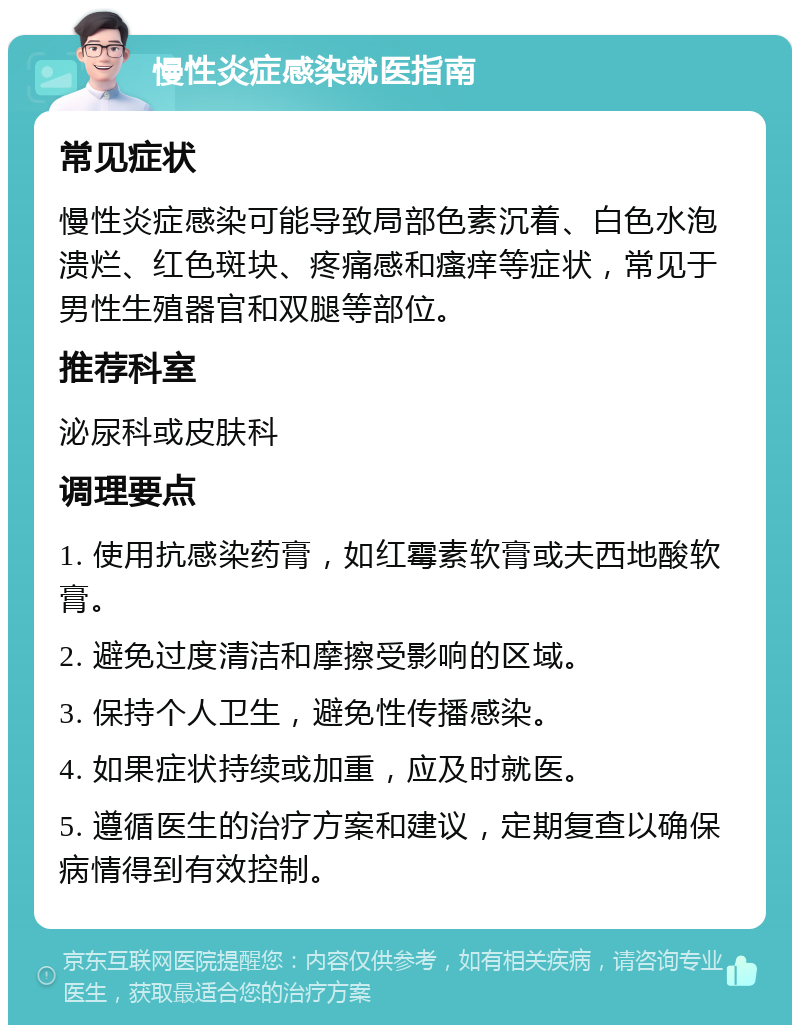 慢性炎症感染就医指南 常见症状 慢性炎症感染可能导致局部色素沉着、白色水泡溃烂、红色斑块、疼痛感和瘙痒等症状，常见于男性生殖器官和双腿等部位。 推荐科室 泌尿科或皮肤科 调理要点 1. 使用抗感染药膏，如红霉素软膏或夫西地酸软膏。 2. 避免过度清洁和摩擦受影响的区域。 3. 保持个人卫生，避免性传播感染。 4. 如果症状持续或加重，应及时就医。 5. 遵循医生的治疗方案和建议，定期复查以确保病情得到有效控制。