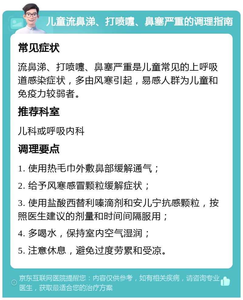 儿童流鼻涕、打喷嚏、鼻塞严重的调理指南 常见症状 流鼻涕、打喷嚏、鼻塞严重是儿童常见的上呼吸道感染症状，多由风寒引起，易感人群为儿童和免疫力较弱者。 推荐科室 儿科或呼吸内科 调理要点 1. 使用热毛巾外敷鼻部缓解通气； 2. 给予风寒感冒颗粒缓解症状； 3. 使用盐酸西替利嗪滴剂和安儿宁抗感颗粒，按照医生建议的剂量和时间间隔服用； 4. 多喝水，保持室内空气湿润； 5. 注意休息，避免过度劳累和受凉。