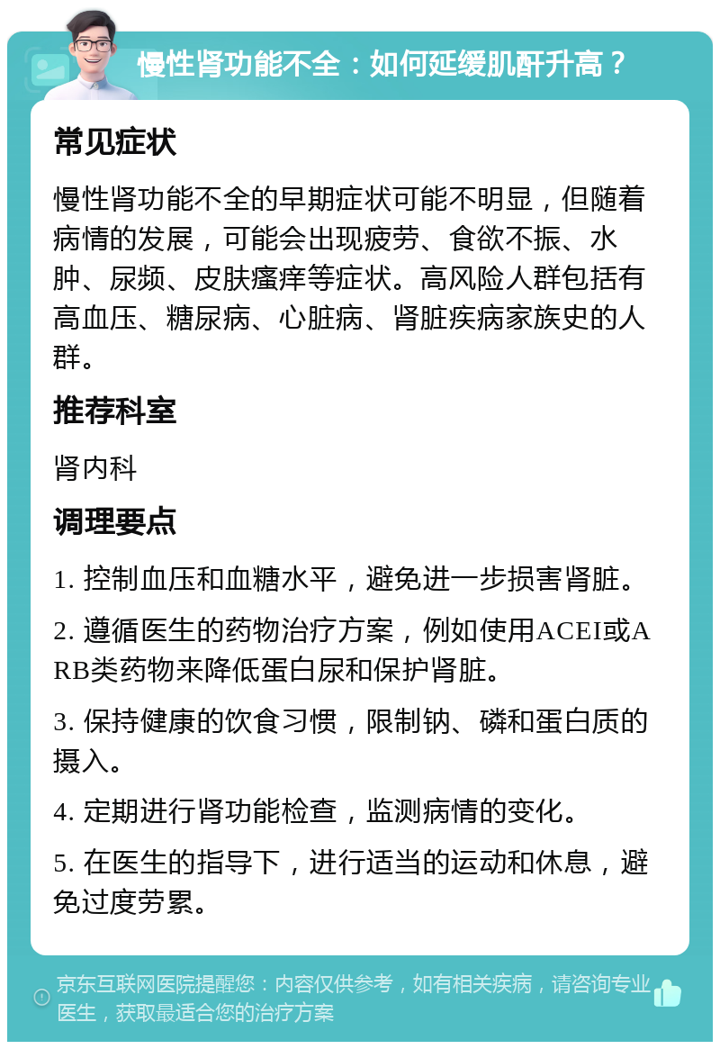 慢性肾功能不全：如何延缓肌酐升高？ 常见症状 慢性肾功能不全的早期症状可能不明显，但随着病情的发展，可能会出现疲劳、食欲不振、水肿、尿频、皮肤瘙痒等症状。高风险人群包括有高血压、糖尿病、心脏病、肾脏疾病家族史的人群。 推荐科室 肾内科 调理要点 1. 控制血压和血糖水平，避免进一步损害肾脏。 2. 遵循医生的药物治疗方案，例如使用ACEI或ARB类药物来降低蛋白尿和保护肾脏。 3. 保持健康的饮食习惯，限制钠、磷和蛋白质的摄入。 4. 定期进行肾功能检查，监测病情的变化。 5. 在医生的指导下，进行适当的运动和休息，避免过度劳累。