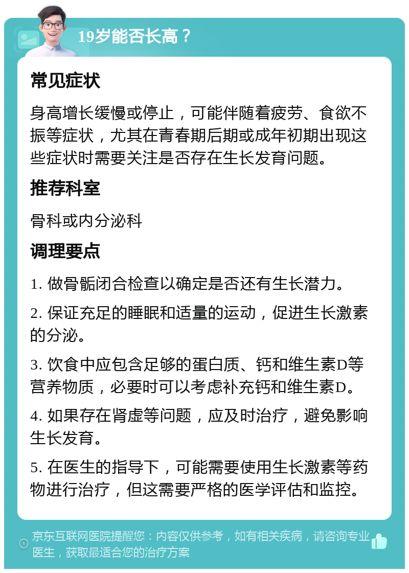 19岁能否长高？ 常见症状 身高增长缓慢或停止，可能伴随着疲劳、食欲不振等症状，尤其在青春期后期或成年初期出现这些症状时需要关注是否存在生长发育问题。 推荐科室 骨科或内分泌科 调理要点 1. 做骨骺闭合检查以确定是否还有生长潜力。 2. 保证充足的睡眠和适量的运动，促进生长激素的分泌。 3. 饮食中应包含足够的蛋白质、钙和维生素D等营养物质，必要时可以考虑补充钙和维生素D。 4. 如果存在肾虚等问题，应及时治疗，避免影响生长发育。 5. 在医生的指导下，可能需要使用生长激素等药物进行治疗，但这需要严格的医学评估和监控。