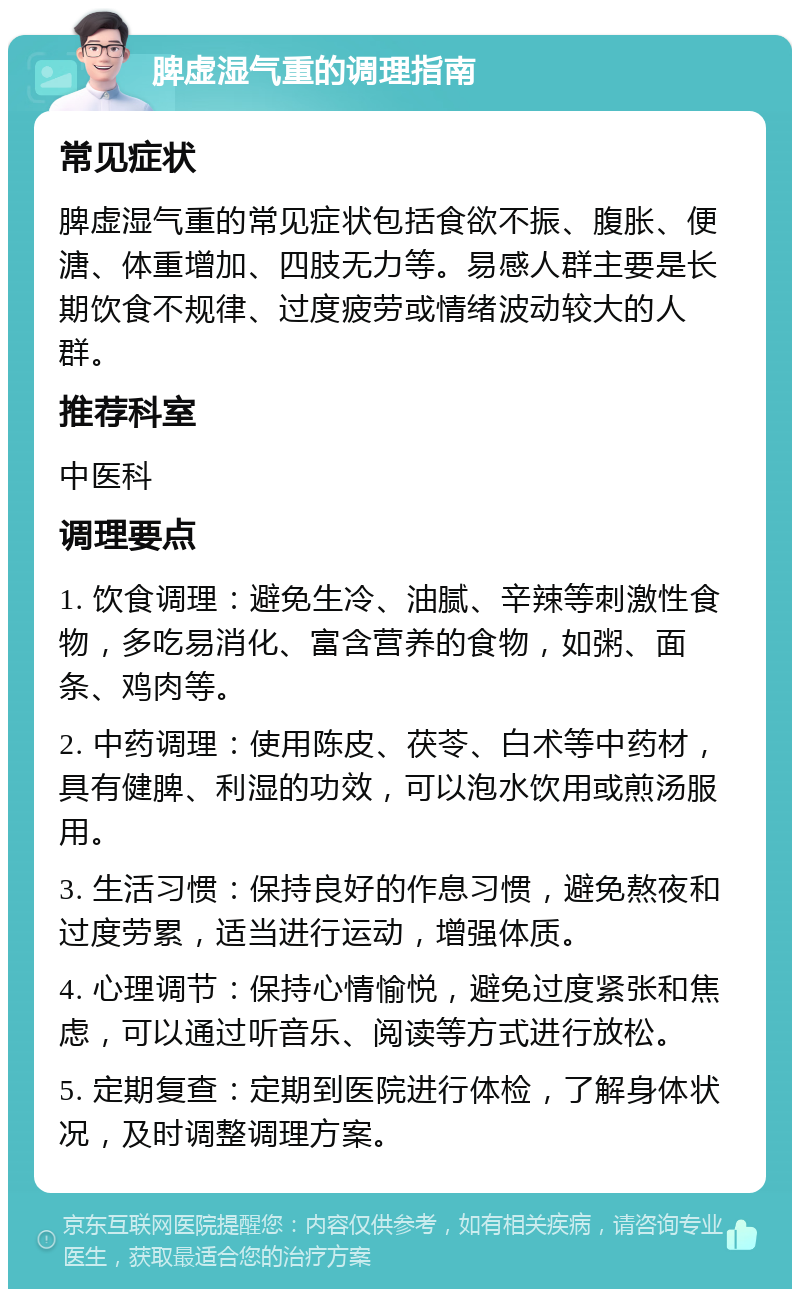 脾虚湿气重的调理指南 常见症状 脾虚湿气重的常见症状包括食欲不振、腹胀、便溏、体重增加、四肢无力等。易感人群主要是长期饮食不规律、过度疲劳或情绪波动较大的人群。 推荐科室 中医科 调理要点 1. 饮食调理：避免生冷、油腻、辛辣等刺激性食物，多吃易消化、富含营养的食物，如粥、面条、鸡肉等。 2. 中药调理：使用陈皮、茯苓、白术等中药材，具有健脾、利湿的功效，可以泡水饮用或煎汤服用。 3. 生活习惯：保持良好的作息习惯，避免熬夜和过度劳累，适当进行运动，增强体质。 4. 心理调节：保持心情愉悦，避免过度紧张和焦虑，可以通过听音乐、阅读等方式进行放松。 5. 定期复查：定期到医院进行体检，了解身体状况，及时调整调理方案。