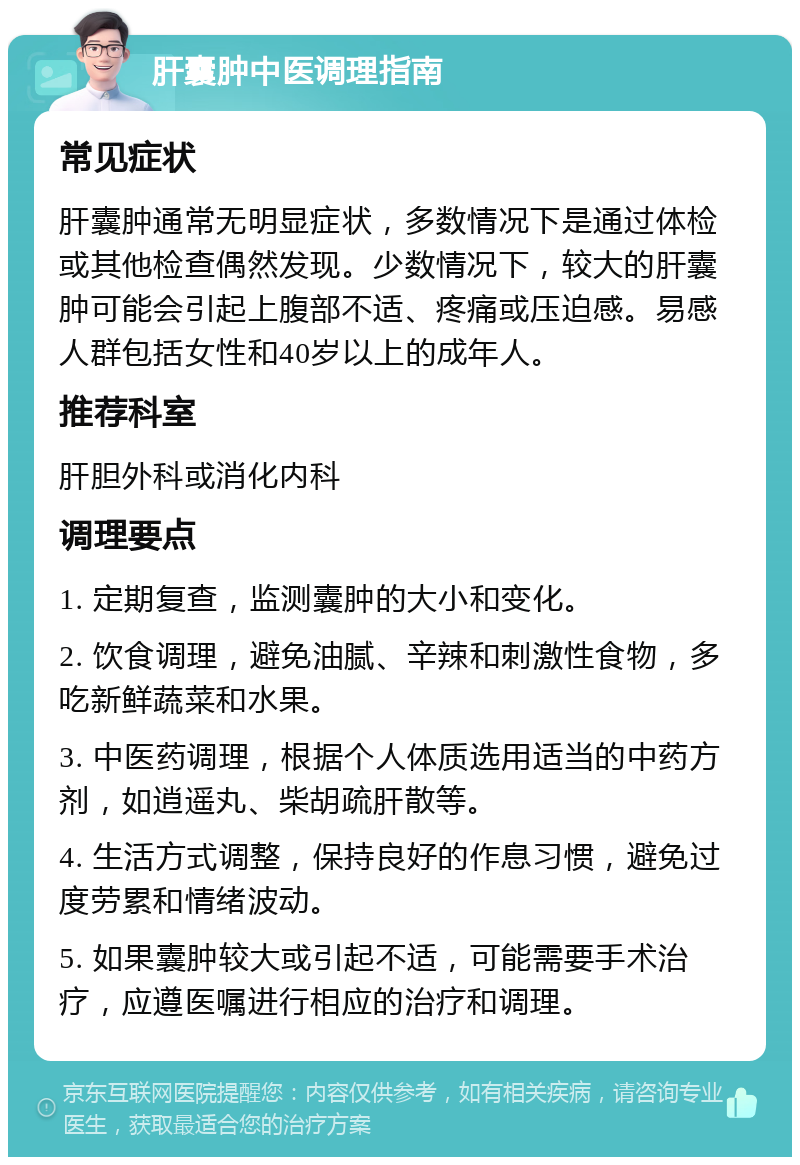 肝囊肿中医调理指南 常见症状 肝囊肿通常无明显症状，多数情况下是通过体检或其他检查偶然发现。少数情况下，较大的肝囊肿可能会引起上腹部不适、疼痛或压迫感。易感人群包括女性和40岁以上的成年人。 推荐科室 肝胆外科或消化内科 调理要点 1. 定期复查，监测囊肿的大小和变化。 2. 饮食调理，避免油腻、辛辣和刺激性食物，多吃新鲜蔬菜和水果。 3. 中医药调理，根据个人体质选用适当的中药方剂，如逍遥丸、柴胡疏肝散等。 4. 生活方式调整，保持良好的作息习惯，避免过度劳累和情绪波动。 5. 如果囊肿较大或引起不适，可能需要手术治疗，应遵医嘱进行相应的治疗和调理。