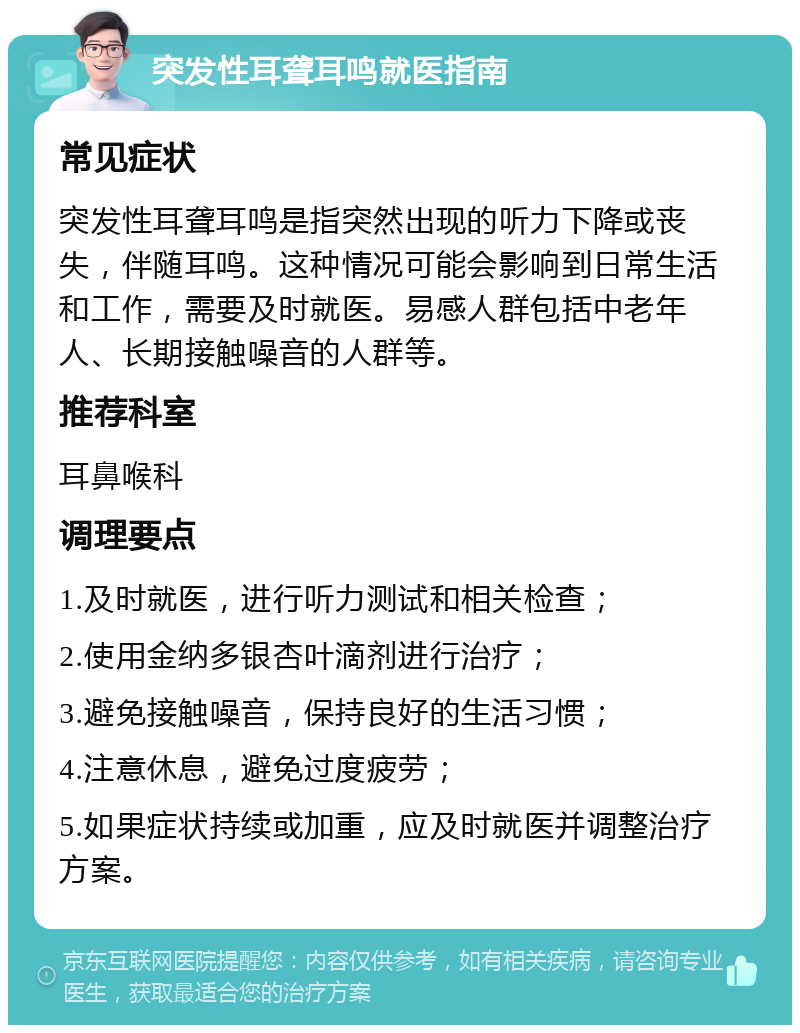 突发性耳聋耳鸣就医指南 常见症状 突发性耳聋耳鸣是指突然出现的听力下降或丧失，伴随耳鸣。这种情况可能会影响到日常生活和工作，需要及时就医。易感人群包括中老年人、长期接触噪音的人群等。 推荐科室 耳鼻喉科 调理要点 1.及时就医，进行听力测试和相关检查； 2.使用金纳多银杏叶滴剂进行治疗； 3.避免接触噪音，保持良好的生活习惯； 4.注意休息，避免过度疲劳； 5.如果症状持续或加重，应及时就医并调整治疗方案。