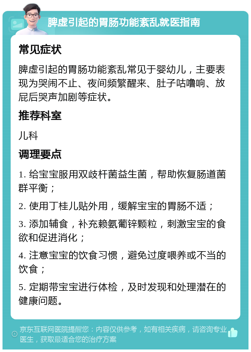 脾虚引起的胃肠功能紊乱就医指南 常见症状 脾虚引起的胃肠功能紊乱常见于婴幼儿，主要表现为哭闹不止、夜间频繁醒来、肚子咕噜响、放屁后哭声加剧等症状。 推荐科室 儿科 调理要点 1. 给宝宝服用双歧杆菌益生菌，帮助恢复肠道菌群平衡； 2. 使用丁桂儿贴外用，缓解宝宝的胃肠不适； 3. 添加辅食，补充赖氨葡锌颗粒，刺激宝宝的食欲和促进消化； 4. 注意宝宝的饮食习惯，避免过度喂养或不当的饮食； 5. 定期带宝宝进行体检，及时发现和处理潜在的健康问题。