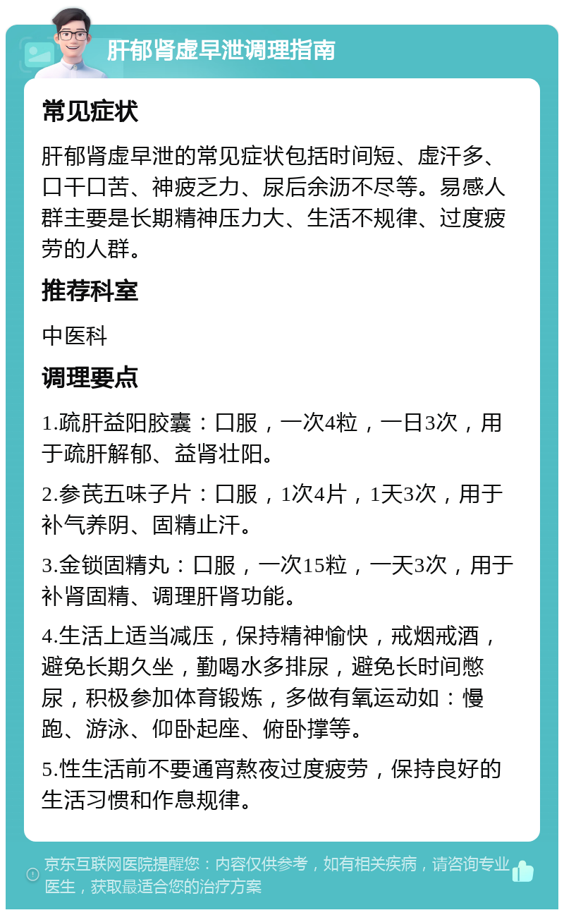 肝郁肾虚早泄调理指南 常见症状 肝郁肾虚早泄的常见症状包括时间短、虚汗多、口干口苦、神疲乏力、尿后余沥不尽等。易感人群主要是长期精神压力大、生活不规律、过度疲劳的人群。 推荐科室 中医科 调理要点 1.疏肝益阳胶囊：口服，一次4粒，一日3次，用于疏肝解郁、益肾壮阳。 2.参芪五味子片：口服，1次4片，1天3次，用于补气养阴、固精止汗。 3.金锁固精丸：口服，一次15粒，一天3次，用于补肾固精、调理肝肾功能。 4.生活上适当减压，保持精神愉快，戒烟戒酒，避免长期久坐，勤喝水多排尿，避免长时间憋尿，积极参加体育锻炼，多做有氧运动如：慢跑、游泳、仰卧起座、俯卧撑等。 5.性生活前不要通宵熬夜过度疲劳，保持良好的生活习惯和作息规律。