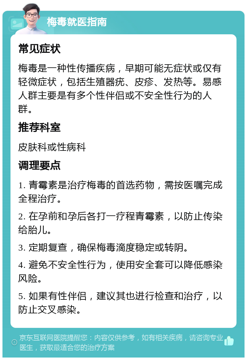 梅毒就医指南 常见症状 梅毒是一种性传播疾病，早期可能无症状或仅有轻微症状，包括生殖器疣、皮疹、发热等。易感人群主要是有多个性伴侣或不安全性行为的人群。 推荐科室 皮肤科或性病科 调理要点 1. 青霉素是治疗梅毒的首选药物，需按医嘱完成全程治疗。 2. 在孕前和孕后各打一疗程青霉素，以防止传染给胎儿。 3. 定期复查，确保梅毒滴度稳定或转阴。 4. 避免不安全性行为，使用安全套可以降低感染风险。 5. 如果有性伴侣，建议其也进行检查和治疗，以防止交叉感染。