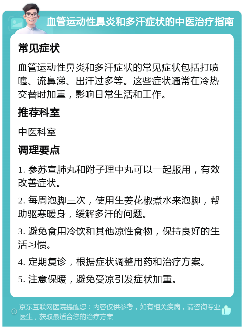 血管运动性鼻炎和多汗症状的中医治疗指南 常见症状 血管运动性鼻炎和多汗症状的常见症状包括打喷嚏、流鼻涕、出汗过多等。这些症状通常在冷热交替时加重，影响日常生活和工作。 推荐科室 中医科室 调理要点 1. 参苏宣肺丸和附子理中丸可以一起服用，有效改善症状。 2. 每周泡脚三次，使用生姜花椒煮水来泡脚，帮助驱寒暖身，缓解多汗的问题。 3. 避免食用冷饮和其他凉性食物，保持良好的生活习惯。 4. 定期复诊，根据症状调整用药和治疗方案。 5. 注意保暖，避免受凉引发症状加重。