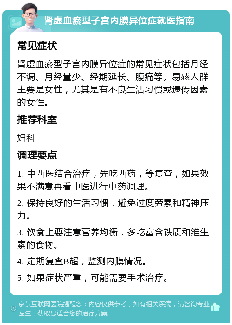 肾虚血瘀型子宫内膜异位症就医指南 常见症状 肾虚血瘀型子宫内膜异位症的常见症状包括月经不调、月经量少、经期延长、腹痛等。易感人群主要是女性，尤其是有不良生活习惯或遗传因素的女性。 推荐科室 妇科 调理要点 1. 中西医结合治疗，先吃西药，等复查，如果效果不满意再看中医进行中药调理。 2. 保持良好的生活习惯，避免过度劳累和精神压力。 3. 饮食上要注意营养均衡，多吃富含铁质和维生素的食物。 4. 定期复查B超，监测内膜情况。 5. 如果症状严重，可能需要手术治疗。