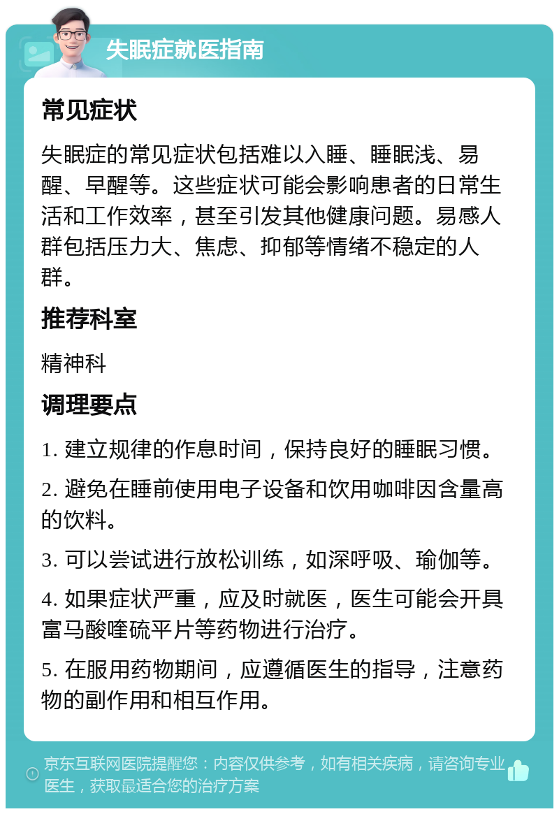 失眠症就医指南 常见症状 失眠症的常见症状包括难以入睡、睡眠浅、易醒、早醒等。这些症状可能会影响患者的日常生活和工作效率，甚至引发其他健康问题。易感人群包括压力大、焦虑、抑郁等情绪不稳定的人群。 推荐科室 精神科 调理要点 1. 建立规律的作息时间，保持良好的睡眠习惯。 2. 避免在睡前使用电子设备和饮用咖啡因含量高的饮料。 3. 可以尝试进行放松训练，如深呼吸、瑜伽等。 4. 如果症状严重，应及时就医，医生可能会开具富马酸喹硫平片等药物进行治疗。 5. 在服用药物期间，应遵循医生的指导，注意药物的副作用和相互作用。