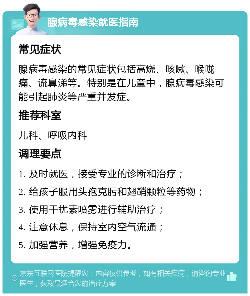 腺病毒感染就医指南 常见症状 腺病毒感染的常见症状包括高烧、咳嗽、喉咙痛、流鼻涕等。特别是在儿童中，腺病毒感染可能引起肺炎等严重并发症。 推荐科室 儿科、呼吸内科 调理要点 1. 及时就医，接受专业的诊断和治疗； 2. 给孩子服用头孢克肟和翅鞘颗粒等药物； 3. 使用干扰素喷雾进行辅助治疗； 4. 注意休息，保持室内空气流通； 5. 加强营养，增强免疫力。