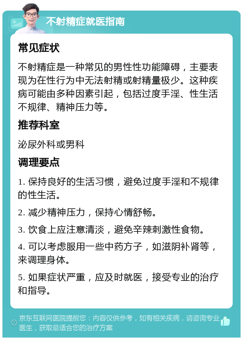 不射精症就医指南 常见症状 不射精症是一种常见的男性性功能障碍，主要表现为在性行为中无法射精或射精量极少。这种疾病可能由多种因素引起，包括过度手淫、性生活不规律、精神压力等。 推荐科室 泌尿外科或男科 调理要点 1. 保持良好的生活习惯，避免过度手淫和不规律的性生活。 2. 减少精神压力，保持心情舒畅。 3. 饮食上应注意清淡，避免辛辣刺激性食物。 4. 可以考虑服用一些中药方子，如滋阴补肾等，来调理身体。 5. 如果症状严重，应及时就医，接受专业的治疗和指导。