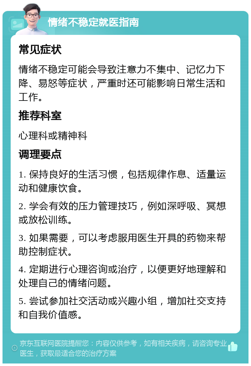 情绪不稳定就医指南 常见症状 情绪不稳定可能会导致注意力不集中、记忆力下降、易怒等症状，严重时还可能影响日常生活和工作。 推荐科室 心理科或精神科 调理要点 1. 保持良好的生活习惯，包括规律作息、适量运动和健康饮食。 2. 学会有效的压力管理技巧，例如深呼吸、冥想或放松训练。 3. 如果需要，可以考虑服用医生开具的药物来帮助控制症状。 4. 定期进行心理咨询或治疗，以便更好地理解和处理自己的情绪问题。 5. 尝试参加社交活动或兴趣小组，增加社交支持和自我价值感。