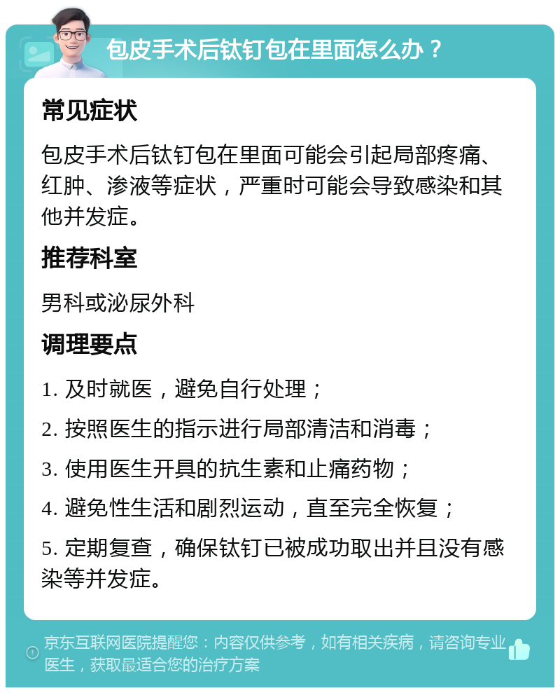 包皮手术后钛钉包在里面怎么办？ 常见症状 包皮手术后钛钉包在里面可能会引起局部疼痛、红肿、渗液等症状，严重时可能会导致感染和其他并发症。 推荐科室 男科或泌尿外科 调理要点 1. 及时就医，避免自行处理； 2. 按照医生的指示进行局部清洁和消毒； 3. 使用医生开具的抗生素和止痛药物； 4. 避免性生活和剧烈运动，直至完全恢复； 5. 定期复查，确保钛钉已被成功取出并且没有感染等并发症。