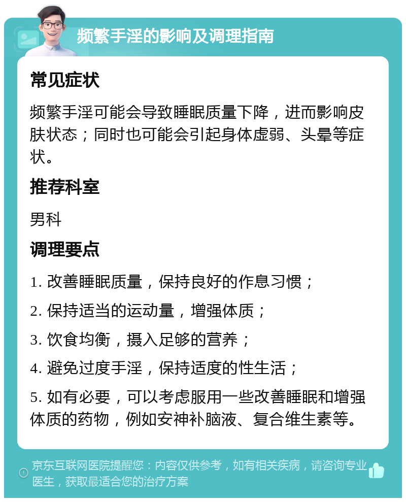 频繁手淫的影响及调理指南 常见症状 频繁手淫可能会导致睡眠质量下降，进而影响皮肤状态；同时也可能会引起身体虚弱、头晕等症状。 推荐科室 男科 调理要点 1. 改善睡眠质量，保持良好的作息习惯； 2. 保持适当的运动量，增强体质； 3. 饮食均衡，摄入足够的营养； 4. 避免过度手淫，保持适度的性生活； 5. 如有必要，可以考虑服用一些改善睡眠和增强体质的药物，例如安神补脑液、复合维生素等。