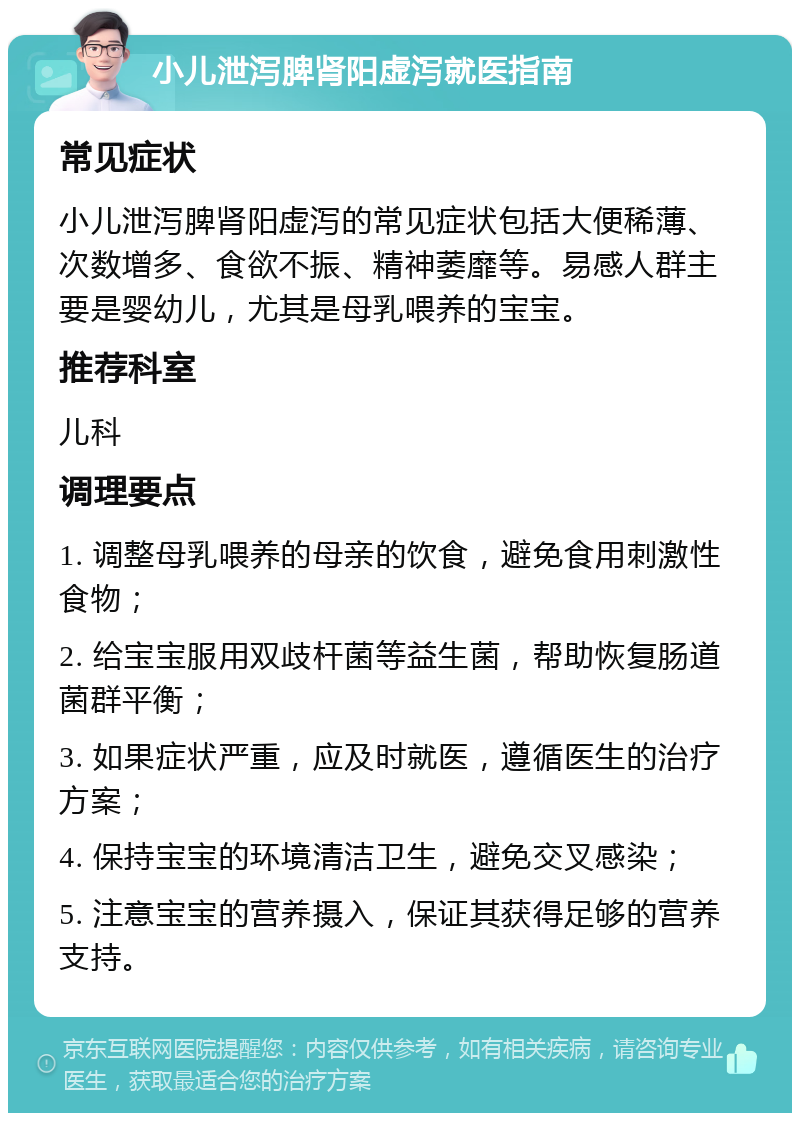 小儿泄泻脾肾阳虚泻就医指南 常见症状 小儿泄泻脾肾阳虚泻的常见症状包括大便稀薄、次数增多、食欲不振、精神萎靡等。易感人群主要是婴幼儿，尤其是母乳喂养的宝宝。 推荐科室 儿科 调理要点 1. 调整母乳喂养的母亲的饮食，避免食用刺激性食物； 2. 给宝宝服用双歧杆菌等益生菌，帮助恢复肠道菌群平衡； 3. 如果症状严重，应及时就医，遵循医生的治疗方案； 4. 保持宝宝的环境清洁卫生，避免交叉感染； 5. 注意宝宝的营养摄入，保证其获得足够的营养支持。