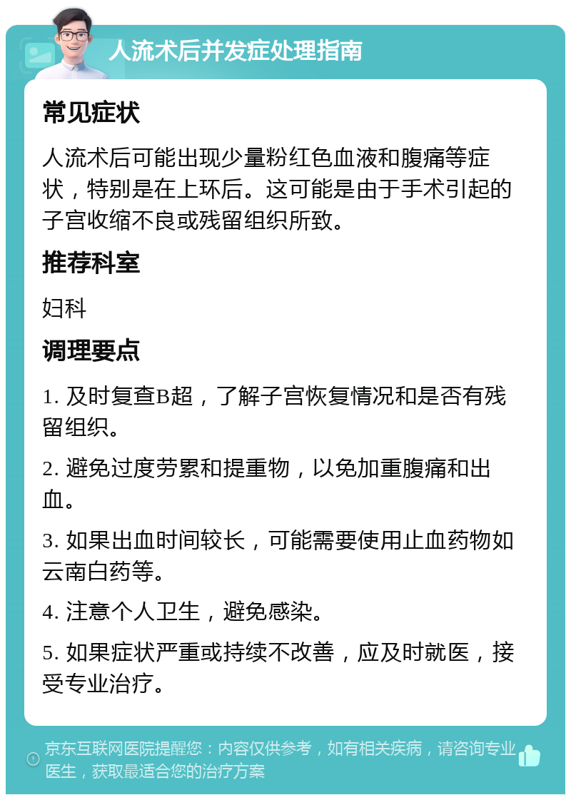 人流术后并发症处理指南 常见症状 人流术后可能出现少量粉红色血液和腹痛等症状，特别是在上环后。这可能是由于手术引起的子宫收缩不良或残留组织所致。 推荐科室 妇科 调理要点 1. 及时复查B超，了解子宫恢复情况和是否有残留组织。 2. 避免过度劳累和提重物，以免加重腹痛和出血。 3. 如果出血时间较长，可能需要使用止血药物如云南白药等。 4. 注意个人卫生，避免感染。 5. 如果症状严重或持续不改善，应及时就医，接受专业治疗。