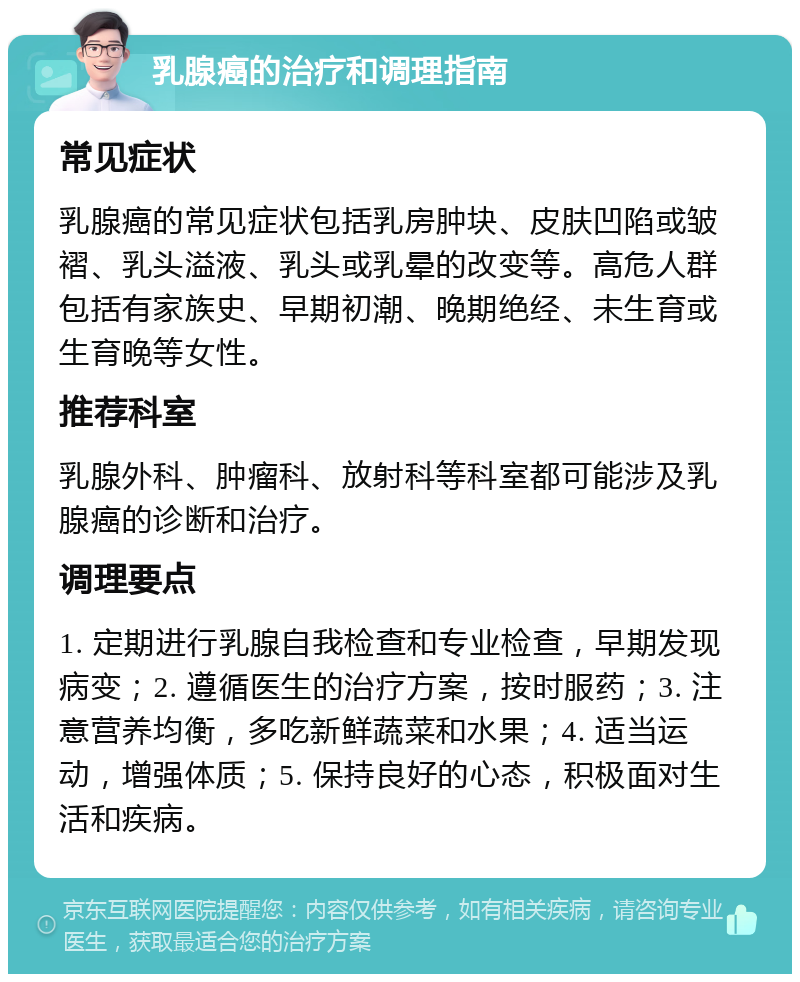 乳腺癌的治疗和调理指南 常见症状 乳腺癌的常见症状包括乳房肿块、皮肤凹陷或皱褶、乳头溢液、乳头或乳晕的改变等。高危人群包括有家族史、早期初潮、晚期绝经、未生育或生育晚等女性。 推荐科室 乳腺外科、肿瘤科、放射科等科室都可能涉及乳腺癌的诊断和治疗。 调理要点 1. 定期进行乳腺自我检查和专业检查，早期发现病变；2. 遵循医生的治疗方案，按时服药；3. 注意营养均衡，多吃新鲜蔬菜和水果；4. 适当运动，增强体质；5. 保持良好的心态，积极面对生活和疾病。