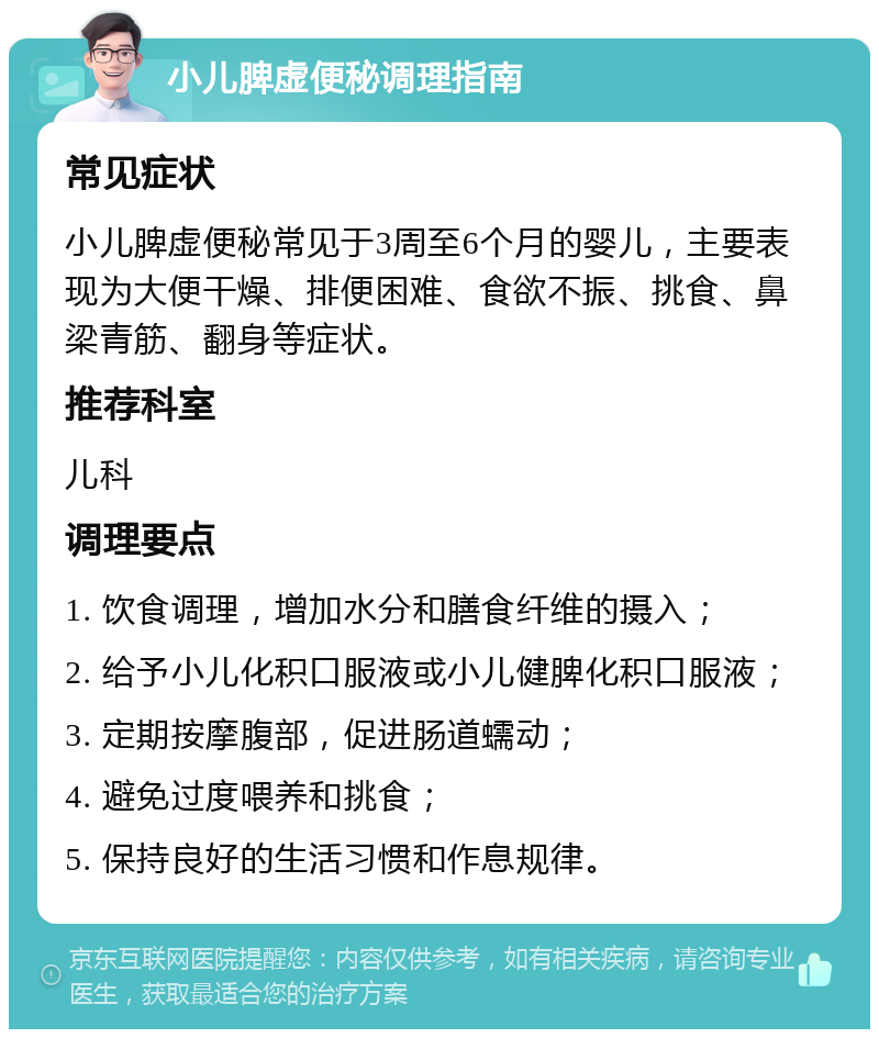 小儿脾虚便秘调理指南 常见症状 小儿脾虚便秘常见于3周至6个月的婴儿，主要表现为大便干燥、排便困难、食欲不振、挑食、鼻梁青筋、翻身等症状。 推荐科室 儿科 调理要点 1. 饮食调理，增加水分和膳食纤维的摄入； 2. 给予小儿化积口服液或小儿健脾化积口服液； 3. 定期按摩腹部，促进肠道蠕动； 4. 避免过度喂养和挑食； 5. 保持良好的生活习惯和作息规律。