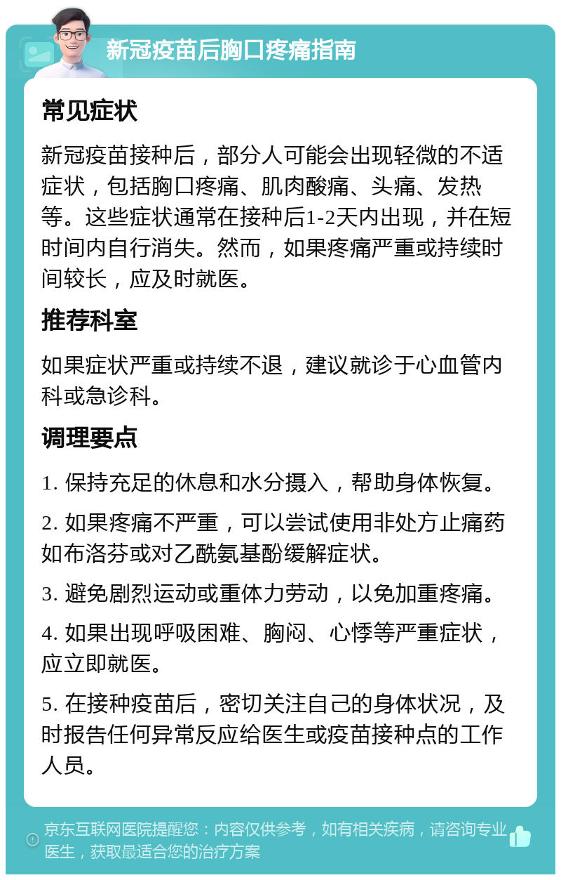 新冠疫苗后胸口疼痛指南 常见症状 新冠疫苗接种后，部分人可能会出现轻微的不适症状，包括胸口疼痛、肌肉酸痛、头痛、发热等。这些症状通常在接种后1-2天内出现，并在短时间内自行消失。然而，如果疼痛严重或持续时间较长，应及时就医。 推荐科室 如果症状严重或持续不退，建议就诊于心血管内科或急诊科。 调理要点 1. 保持充足的休息和水分摄入，帮助身体恢复。 2. 如果疼痛不严重，可以尝试使用非处方止痛药如布洛芬或对乙酰氨基酚缓解症状。 3. 避免剧烈运动或重体力劳动，以免加重疼痛。 4. 如果出现呼吸困难、胸闷、心悸等严重症状，应立即就医。 5. 在接种疫苗后，密切关注自己的身体状况，及时报告任何异常反应给医生或疫苗接种点的工作人员。