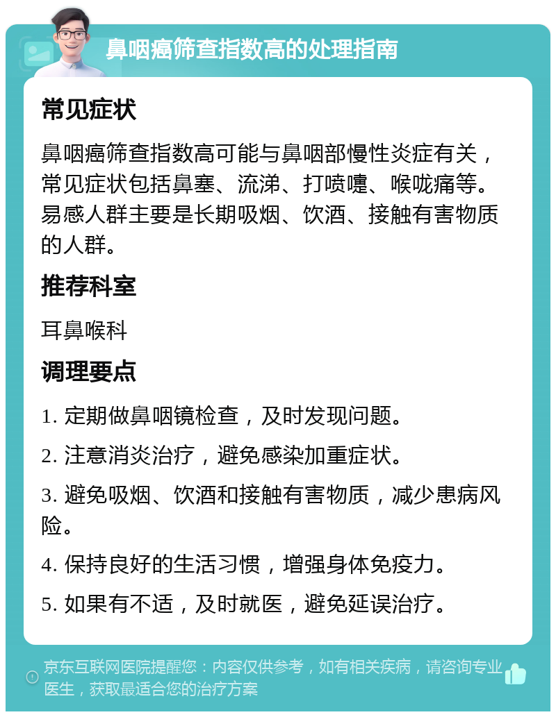 鼻咽癌筛查指数高的处理指南 常见症状 鼻咽癌筛查指数高可能与鼻咽部慢性炎症有关，常见症状包括鼻塞、流涕、打喷嚏、喉咙痛等。易感人群主要是长期吸烟、饮酒、接触有害物质的人群。 推荐科室 耳鼻喉科 调理要点 1. 定期做鼻咽镜检查，及时发现问题。 2. 注意消炎治疗，避免感染加重症状。 3. 避免吸烟、饮酒和接触有害物质，减少患病风险。 4. 保持良好的生活习惯，增强身体免疫力。 5. 如果有不适，及时就医，避免延误治疗。