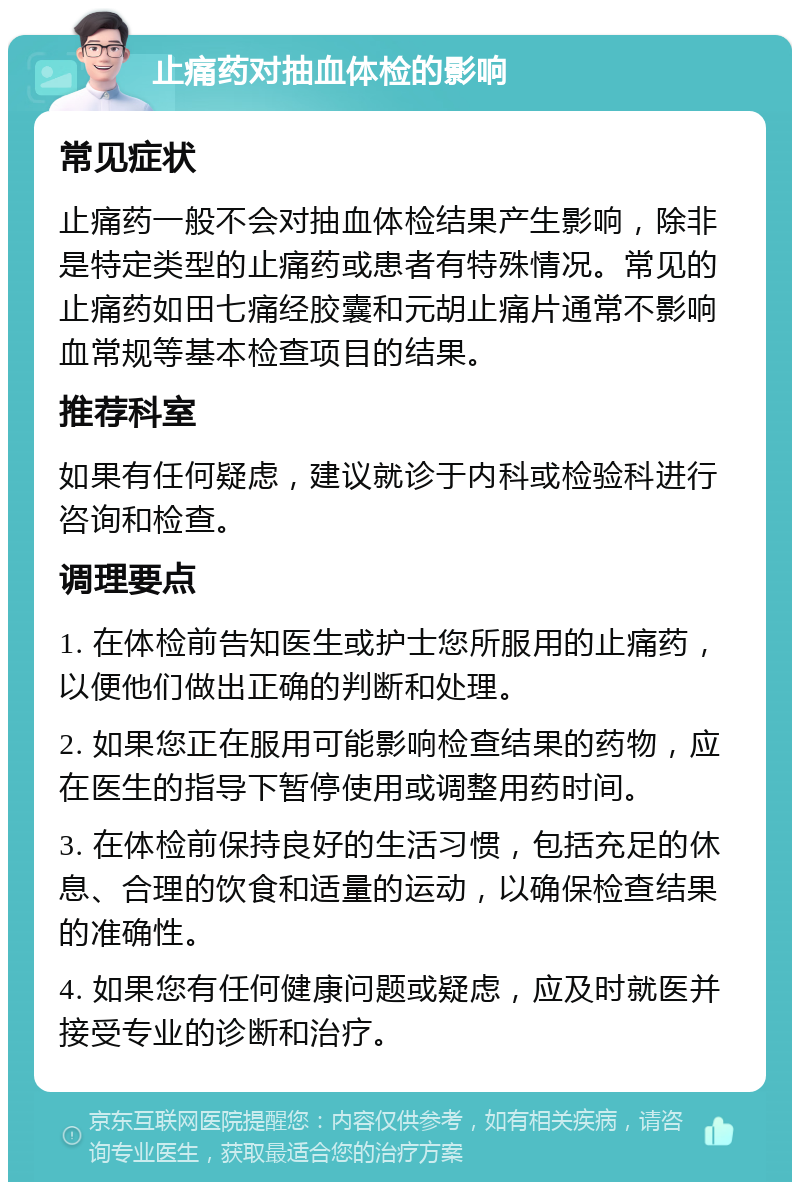 止痛药对抽血体检的影响 常见症状 止痛药一般不会对抽血体检结果产生影响，除非是特定类型的止痛药或患者有特殊情况。常见的止痛药如田七痛经胶囊和元胡止痛片通常不影响血常规等基本检查项目的结果。 推荐科室 如果有任何疑虑，建议就诊于内科或检验科进行咨询和检查。 调理要点 1. 在体检前告知医生或护士您所服用的止痛药，以便他们做出正确的判断和处理。 2. 如果您正在服用可能影响检查结果的药物，应在医生的指导下暂停使用或调整用药时间。 3. 在体检前保持良好的生活习惯，包括充足的休息、合理的饮食和适量的运动，以确保检查结果的准确性。 4. 如果您有任何健康问题或疑虑，应及时就医并接受专业的诊断和治疗。