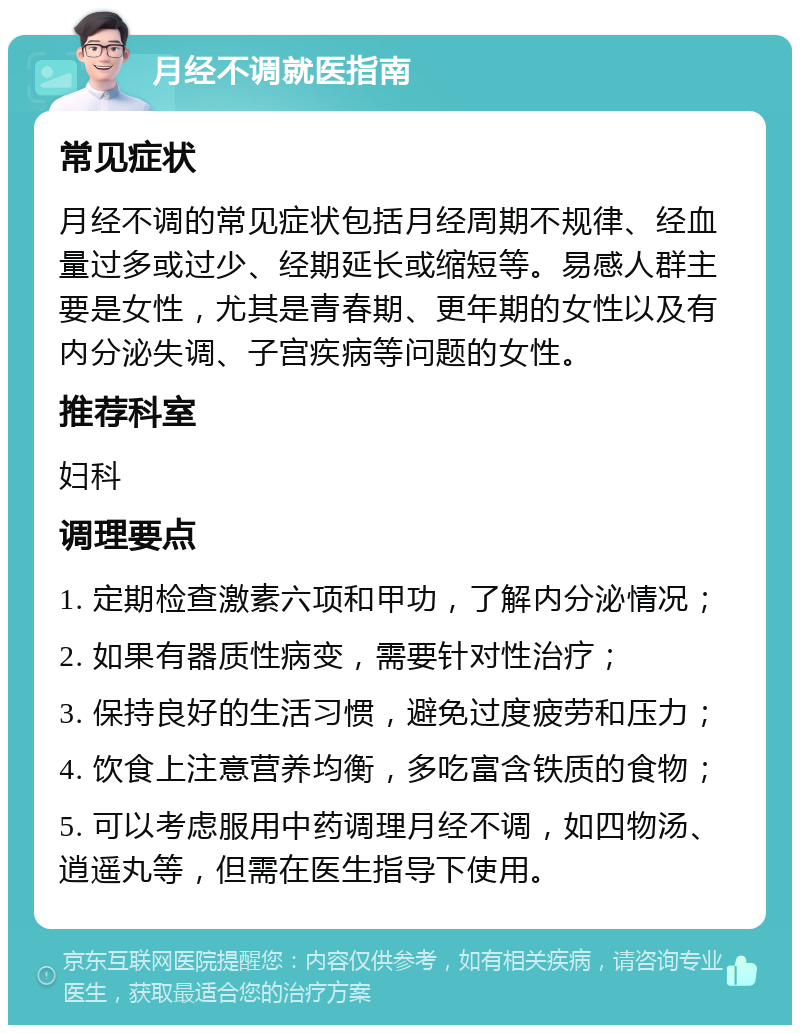 月经不调就医指南 常见症状 月经不调的常见症状包括月经周期不规律、经血量过多或过少、经期延长或缩短等。易感人群主要是女性，尤其是青春期、更年期的女性以及有内分泌失调、子宫疾病等问题的女性。 推荐科室 妇科 调理要点 1. 定期检查激素六项和甲功，了解内分泌情况； 2. 如果有器质性病变，需要针对性治疗； 3. 保持良好的生活习惯，避免过度疲劳和压力； 4. 饮食上注意营养均衡，多吃富含铁质的食物； 5. 可以考虑服用中药调理月经不调，如四物汤、逍遥丸等，但需在医生指导下使用。