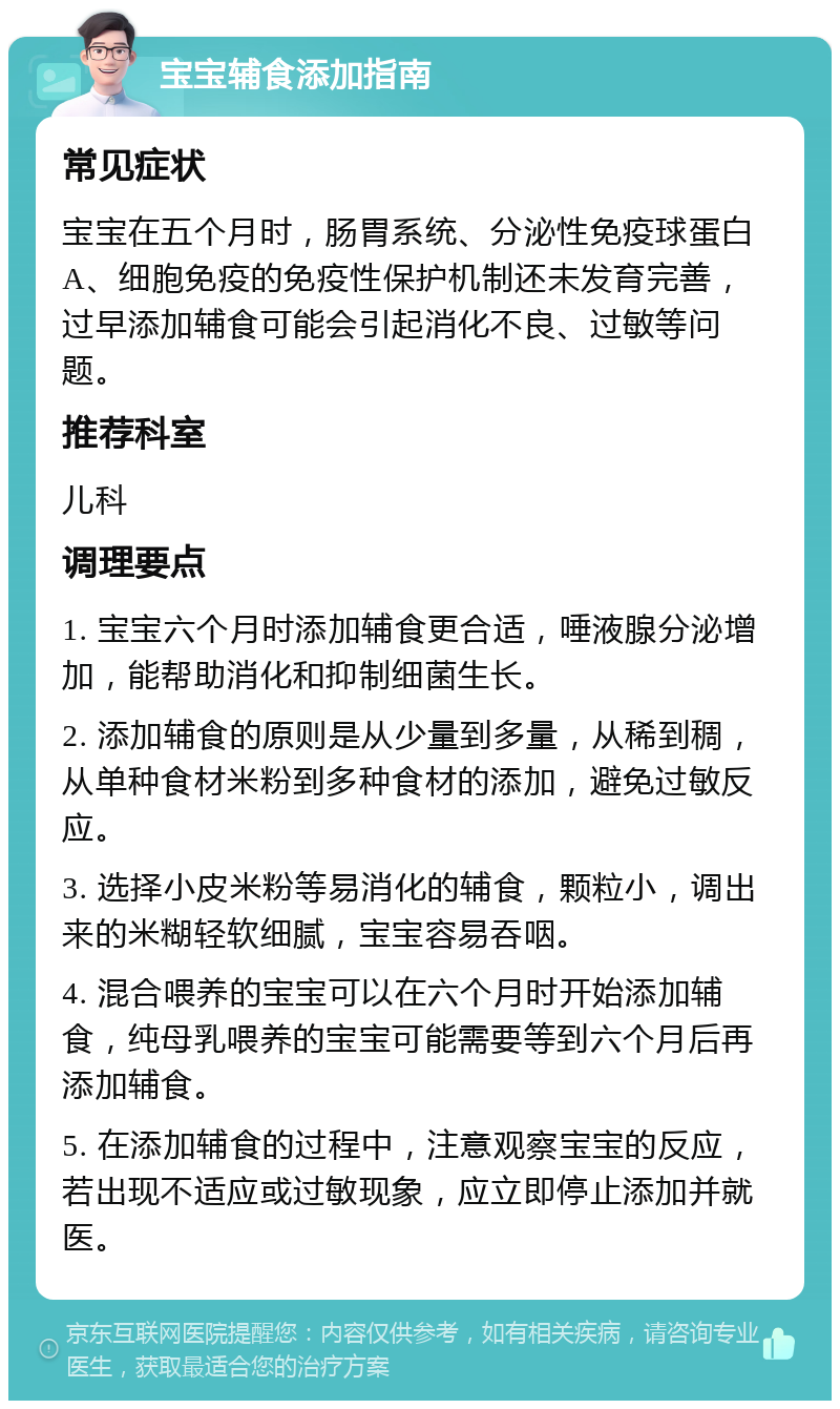 宝宝辅食添加指南 常见症状 宝宝在五个月时，肠胃系统、分泌性免疫球蛋白A、细胞免疫的免疫性保护机制还未发育完善，过早添加辅食可能会引起消化不良、过敏等问题。 推荐科室 儿科 调理要点 1. 宝宝六个月时添加辅食更合适，唾液腺分泌增加，能帮助消化和抑制细菌生长。 2. 添加辅食的原则是从少量到多量，从稀到稠，从单种食材米粉到多种食材的添加，避免过敏反应。 3. 选择小皮米粉等易消化的辅食，颗粒小，调出来的米糊轻软细腻，宝宝容易吞咽。 4. 混合喂养的宝宝可以在六个月时开始添加辅食，纯母乳喂养的宝宝可能需要等到六个月后再添加辅食。 5. 在添加辅食的过程中，注意观察宝宝的反应，若出现不适应或过敏现象，应立即停止添加并就医。