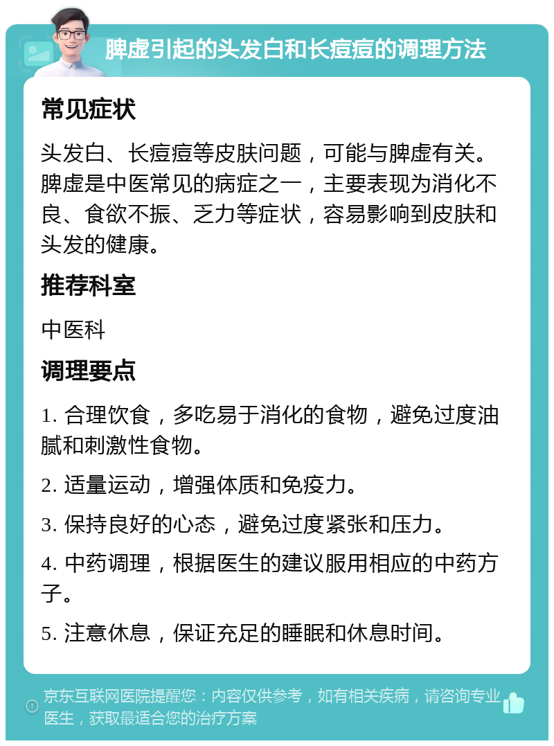 脾虚引起的头发白和长痘痘的调理方法 常见症状 头发白、长痘痘等皮肤问题，可能与脾虚有关。脾虚是中医常见的病症之一，主要表现为消化不良、食欲不振、乏力等症状，容易影响到皮肤和头发的健康。 推荐科室 中医科 调理要点 1. 合理饮食，多吃易于消化的食物，避免过度油腻和刺激性食物。 2. 适量运动，增强体质和免疫力。 3. 保持良好的心态，避免过度紧张和压力。 4. 中药调理，根据医生的建议服用相应的中药方子。 5. 注意休息，保证充足的睡眠和休息时间。