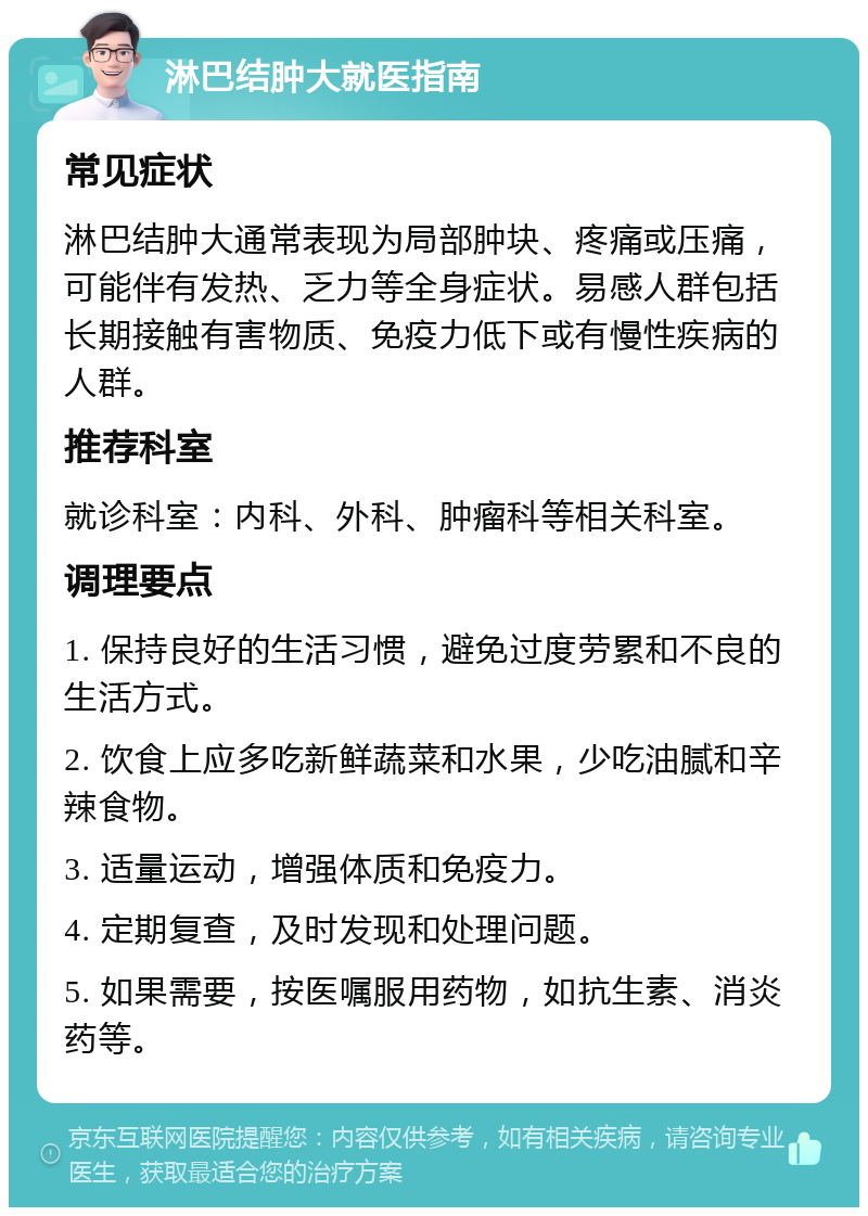 淋巴结肿大就医指南 常见症状 淋巴结肿大通常表现为局部肿块、疼痛或压痛，可能伴有发热、乏力等全身症状。易感人群包括长期接触有害物质、免疫力低下或有慢性疾病的人群。 推荐科室 就诊科室：内科、外科、肿瘤科等相关科室。 调理要点 1. 保持良好的生活习惯，避免过度劳累和不良的生活方式。 2. 饮食上应多吃新鲜蔬菜和水果，少吃油腻和辛辣食物。 3. 适量运动，增强体质和免疫力。 4. 定期复查，及时发现和处理问题。 5. 如果需要，按医嘱服用药物，如抗生素、消炎药等。