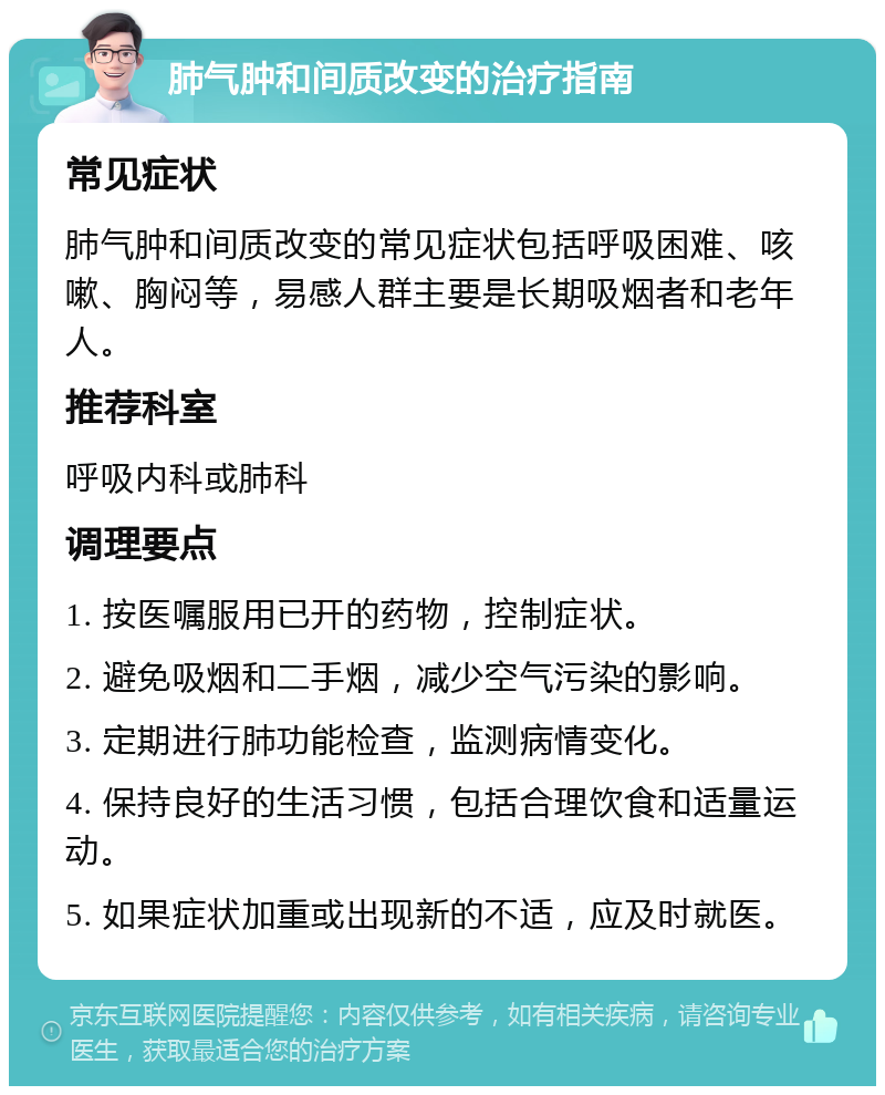 肺气肿和间质改变的治疗指南 常见症状 肺气肿和间质改变的常见症状包括呼吸困难、咳嗽、胸闷等，易感人群主要是长期吸烟者和老年人。 推荐科室 呼吸内科或肺科 调理要点 1. 按医嘱服用已开的药物，控制症状。 2. 避免吸烟和二手烟，减少空气污染的影响。 3. 定期进行肺功能检查，监测病情变化。 4. 保持良好的生活习惯，包括合理饮食和适量运动。 5. 如果症状加重或出现新的不适，应及时就医。