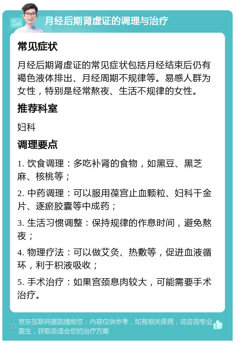 月经后期肾虚证的调理与治疗 常见症状 月经后期肾虚证的常见症状包括月经结束后仍有褐色液体排出、月经周期不规律等。易感人群为女性，特别是经常熬夜、生活不规律的女性。 推荐科室 妇科 调理要点 1. 饮食调理：多吃补肾的食物，如黑豆、黑芝麻、核桃等； 2. 中药调理：可以服用葆宫止血颗粒、妇科千金片、逐瘀胶囊等中成药； 3. 生活习惯调整：保持规律的作息时间，避免熬夜； 4. 物理疗法：可以做艾灸、热敷等，促进血液循环，利于积液吸收； 5. 手术治疗：如果宫颈息肉较大，可能需要手术治疗。