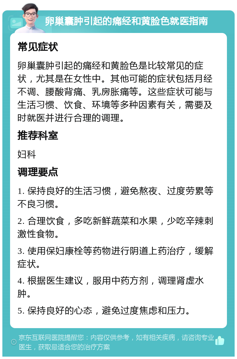 卵巢囊肿引起的痛经和黄脸色就医指南 常见症状 卵巢囊肿引起的痛经和黄脸色是比较常见的症状，尤其是在女性中。其他可能的症状包括月经不调、腰酸背痛、乳房胀痛等。这些症状可能与生活习惯、饮食、环境等多种因素有关，需要及时就医并进行合理的调理。 推荐科室 妇科 调理要点 1. 保持良好的生活习惯，避免熬夜、过度劳累等不良习惯。 2. 合理饮食，多吃新鲜蔬菜和水果，少吃辛辣刺激性食物。 3. 使用保妇康栓等药物进行阴道上药治疗，缓解症状。 4. 根据医生建议，服用中药方剂，调理肾虚水肿。 5. 保持良好的心态，避免过度焦虑和压力。