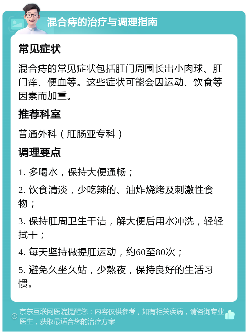 混合痔的治疗与调理指南 常见症状 混合痔的常见症状包括肛门周围长出小肉球、肛门痒、便血等。这些症状可能会因运动、饮食等因素而加重。 推荐科室 普通外科（肛肠亚专科） 调理要点 1. 多喝水，保持大便通畅； 2. 饮食清淡，少吃辣的、油炸烧烤及刺激性食物； 3. 保持肛周卫生干洁，解大便后用水冲洗，轻轻拭干； 4. 每天坚持做提肛运动，约60至80次； 5. 避免久坐久站，少熬夜，保持良好的生活习惯。